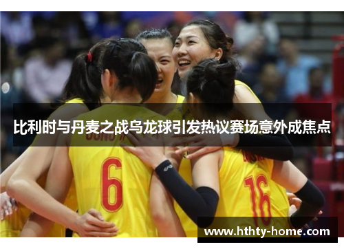 比利时与丹麦之战乌龙球引发热议赛场意外成焦点
