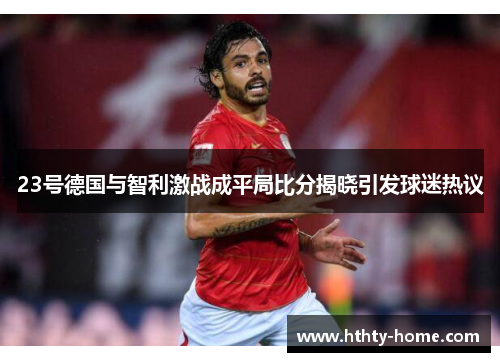 23号德国与智利激战成平局比分揭晓引发球迷热议